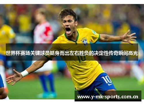 世界杯赛场关键球员挺身而出左右胜负的决定性传奇瞬间高光